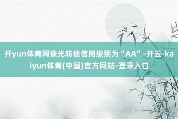 开yun体育网豫光转债信用级别为“AA”-开云·kaiyun体育(中国)官方网站-登录入口