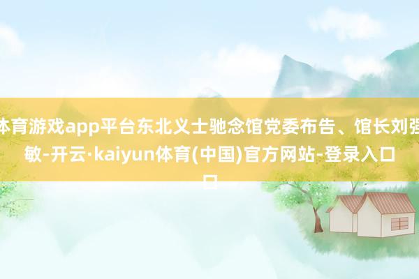 体育游戏app平台东北义士驰念馆党委布告、馆长刘强敏-开云·kaiyun体育(中国)官方网站-登录入口