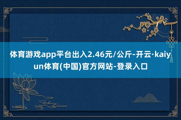 体育游戏app平台出入2.46元/公斤-开云·kaiyun体育(中国)官方网站-登录入口