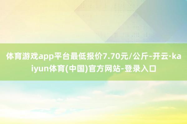 体育游戏app平台最低报价7.70元/公斤-开云·kaiyun体育(中国)官方网站-登录入口