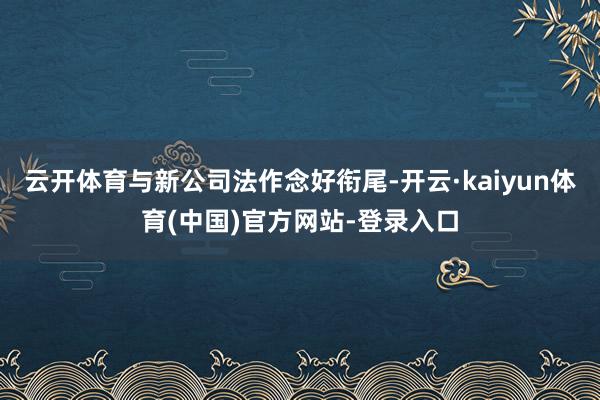 云开体育与新公司法作念好衔尾-开云·kaiyun体育(中国)官方网站-登录入口