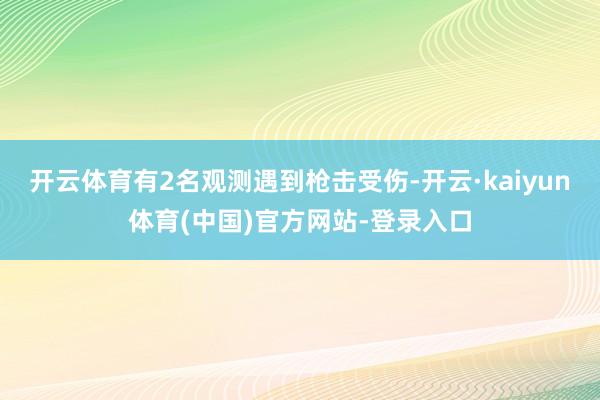 开云体育有2名观测遇到枪击受伤-开云·kaiyun体育(中国)官方网站-登录入口