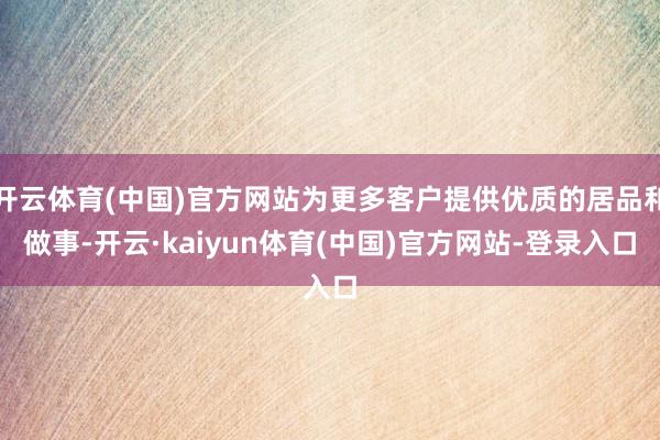 开云体育(中国)官方网站为更多客户提供优质的居品和做事-开云·kaiyun体育(中国)官方网站-登录入口