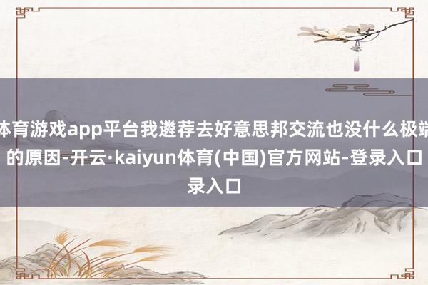体育游戏app平台我遴荐去好意思邦交流也没什么极端的原因-开云·kaiyun体育(中国)官方网站-登录入口