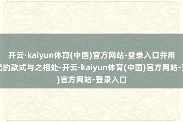 开云·kaiyun体育(中国)官方网站-登录入口并用恰到克己的款式与之相处-开云·kaiyun体育(中国)官方网站-登录入口