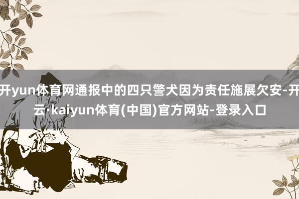 开yun体育网通报中的四只警犬因为责任施展欠安-开云·kaiyun体育(中国)官方网站-登录入口
