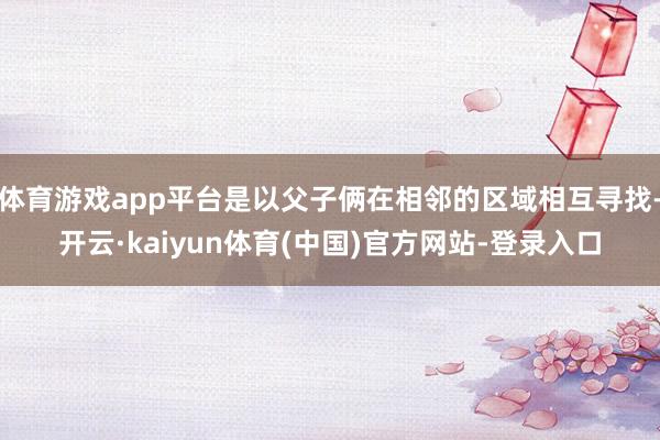 体育游戏app平台是以父子俩在相邻的区域相互寻找-开云·kaiyun体育(中国)官方网站-登录入口