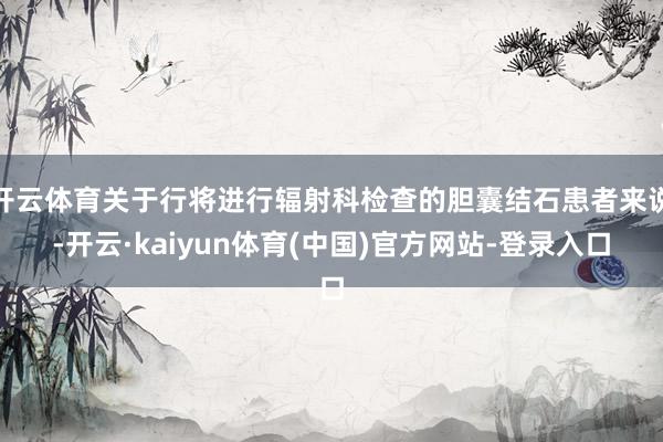 开云体育关于行将进行辐射科检查的胆囊结石患者来说-开云·kaiyun体育(中国)官方网站-登录入口