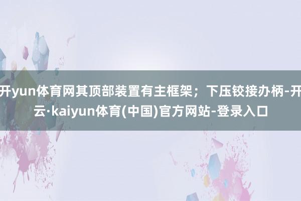 开yun体育网其顶部装置有主框架；下压铰接办柄-开云·kaiyun体育(中国)官方网站-登录入口