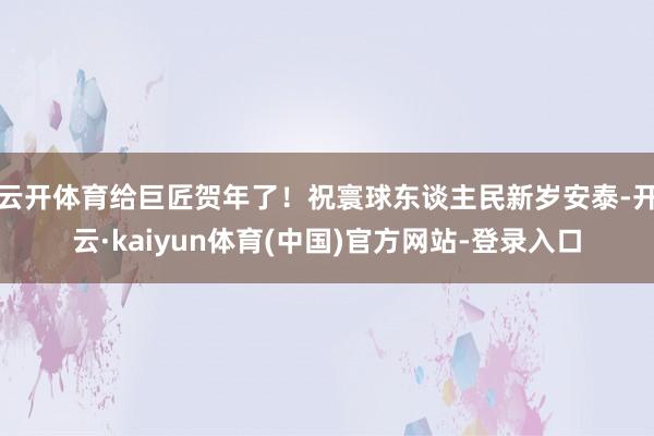 云开体育给巨匠贺年了!祝寰球东谈主民新岁安泰-开云·kaiyun体育(中国)官方网站-登录入口