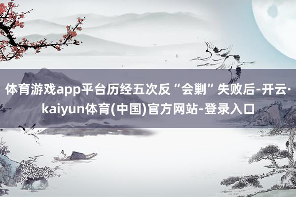 体育游戏app平台历经五次反“会剿”失败后-开云·kaiyun体育(中国)官方网站-登录入口