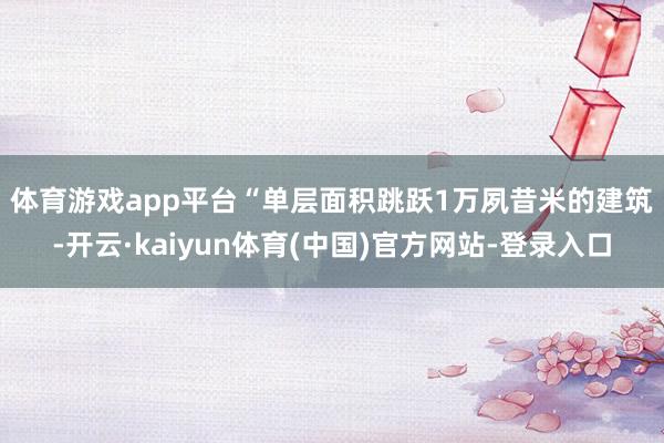 体育游戏app平台 “单层面积跳跃1万夙昔米的建筑-开云·kaiyun体育(中国)官方网站-登录入口
