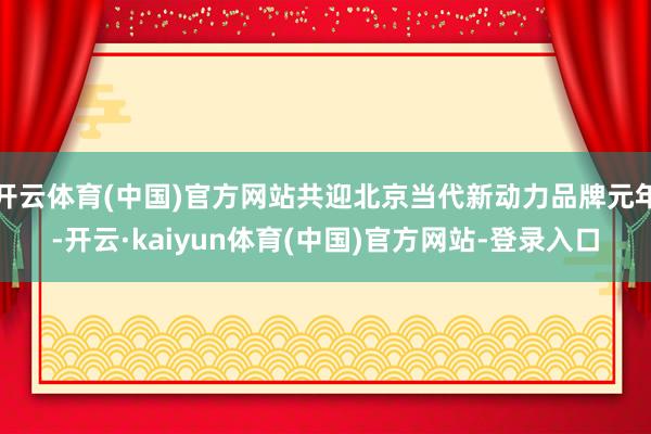 开云体育(中国)官方网站共迎北京当代新动力品牌元年-开云·kaiyun体育(中国)官方网站-登录入口
