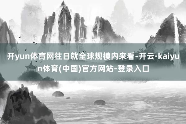 开yun体育网往日就全球规模内来看-开云·kaiyun体育(中国)官方网站-登录入口