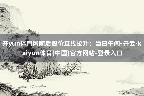 开yun体育网随后股价直线拉升；当日午间-开云·kaiyun体育(中国)官方网站-登录入口